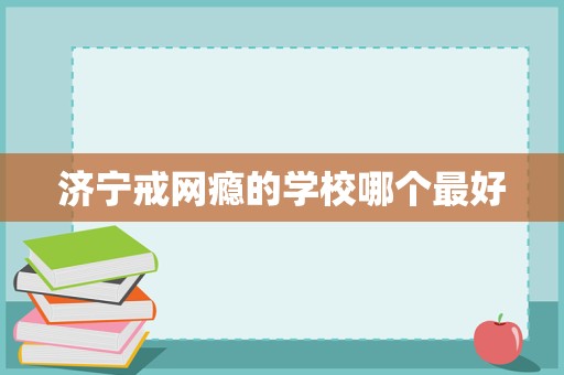 濟(jì)寧戒網(wǎng)癮學(xué)校選擇指南 聚焦科學(xué)教育與專業(yè)管理